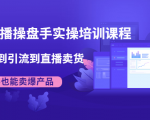 抖音直播操盘手实操培训课程：从选品到引流到直播卖货，新手也能卖爆产品-风淘社