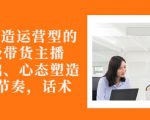 从0-1打造运营型的带货主播：主播基础、心态塑造，能力培养到直播节奏，话术进行全面讲-风淘社