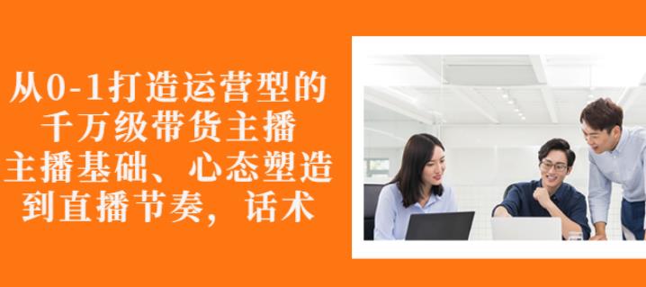 从0-1打造运营型的带货主播:主播基础、心态塑造,能力培养到直播节奏,话术进行全面讲-风淘社