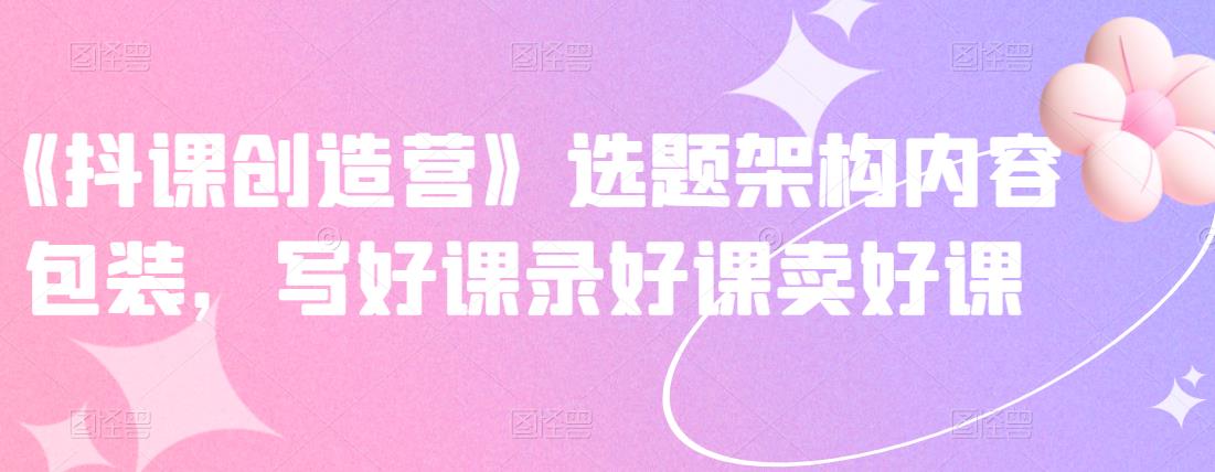 《抖课创造营》选题架构内容包装，写好课录好课卖好课-风淘社