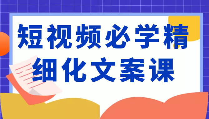 短视频必学精细化文案课,提升你的内容创作能力、升级迭代能力和变现力(价值333元)-风淘社
