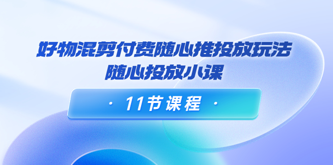 好物混剪付费随心推投放玩法,随心投放小课(11节课程)-风淘社