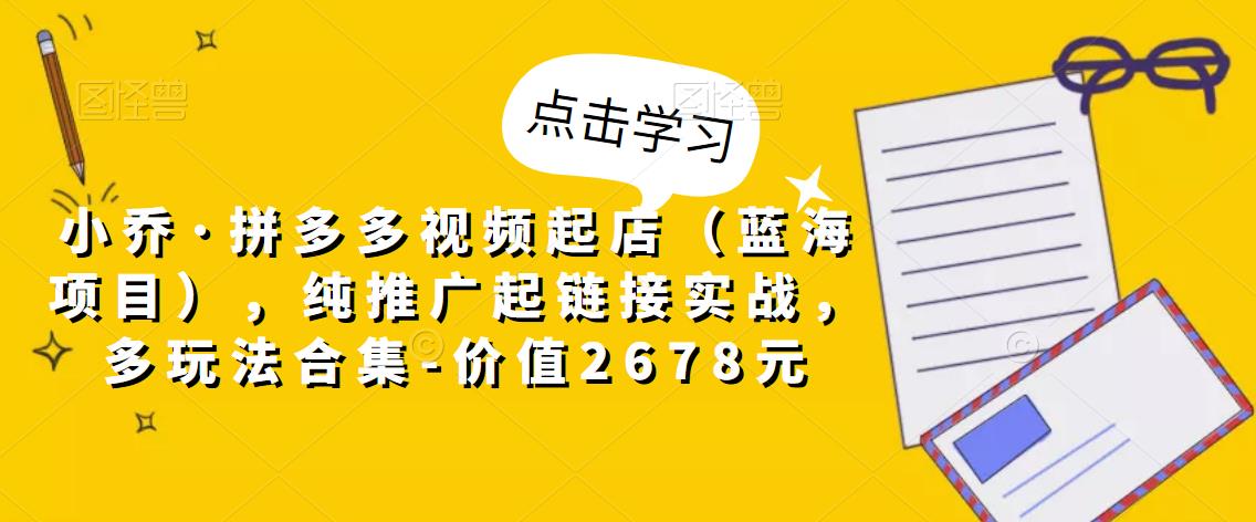 小乔·拼多多视频起店（蓝海项目），纯推广起链接实战，多玩法合集-价值2678元-风淘社