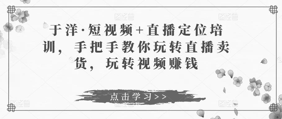 于洋·短视频+直播定位培训,手把手教你玩转直播卖货,玩转视频赚钱-风淘社