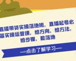 直播带货实操落地班,直播起号必备实操运营课,给方向,给方法,给步骤,能落地-风淘社