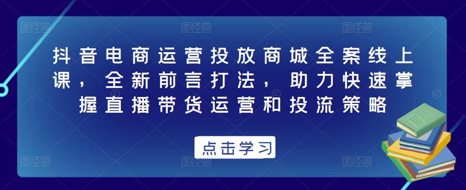 抖音电商运营投放商城全案线上课，全新前言打法，助力快速掌握直播带货运营和投流策略-风淘社