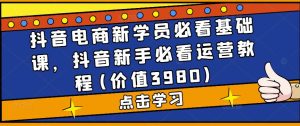 抖音电商新学员必看基础课，抖音新手必看运营教程(价值3980)-风淘社