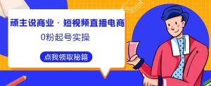 顽主说商业·短视频直播电商0粉起号实操,超800分钟超强实操干活,高效时间、快速落地拿成果-风淘社