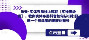 乐天·实体布局线上赋能【实操高级班】,教你实体布局抖音如何从0到1搭建一个有温度的高转化账号-风淘社