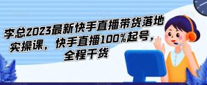 李总2023最新快手直播带货落地实操课,快手直播100%起号,全程干货-风淘社