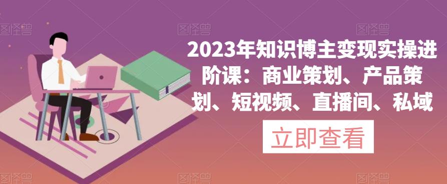 2023年知识博主变现实操进阶课:商业策划、产品策划、短视频、直播间、私域-风淘社