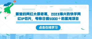 新签约网红太原老葛，2023爆火的快手网红IP切片，号称日佣5000＋的蓝海项目【揭秘】-风淘社