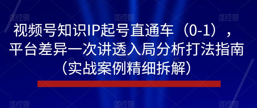 视频号知识IP起号直通车(0-1),平台差异一次讲透入局分析打法指南(实战案例精细拆解)-风淘社