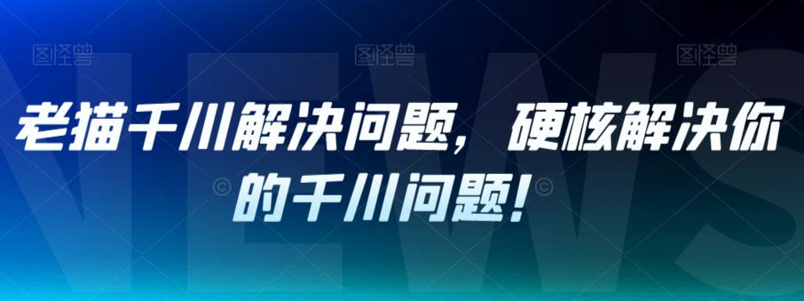 老猫千川解决问题,硬核解决你的千川问题!-风淘社