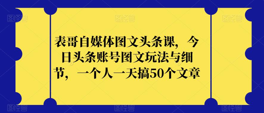 表哥自媒体图文头条课，今日头条账号图文玩法与细节，一个人一天搞50个文章-风淘社
