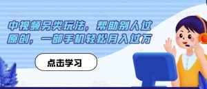 中视频另类玩法,帮助别人过原创,一部手机轻松月入过万【揭秘】-风淘社