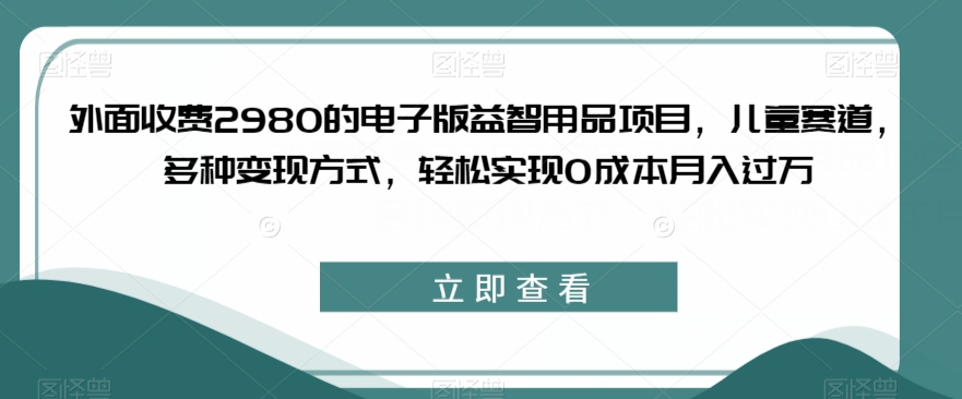 外面收费2980的电子版益智用品项目，儿童赛道，多种变现方式，轻松实现0成本月入过万【揭秘】-风淘社