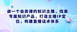 做一个会卖课的知识主播，找准专属知识产品，打造主播IP定位，构建直播话术体系-风淘社