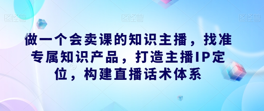 做一个会卖课的知识主播，找准专属知识产品，打造主播IP定位，构建直播话术体系-风淘社