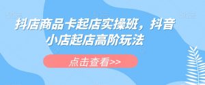 抖店商品卡起店实操班，抖音小店起店高阶玩法-风淘社