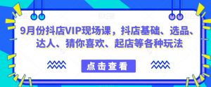9月份抖店VIP现场课,抖音小店基础、选品、达人、猜你喜欢、起店等各种玩法-风淘社