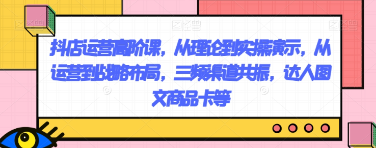 抖店运营高阶课,从理论到实操演示,从运营到战略布局,三频渠道共振,达人图文商品卡等-风淘社