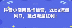 抖音小店商品卡运营，2023流量风口，抢占流量红利！-风淘社