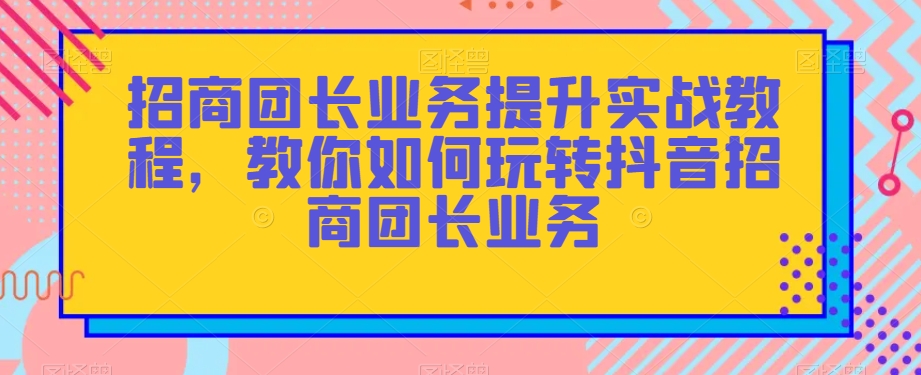 招商团长业务提升实战教程,教你如何玩转抖音招商团长业务-风淘社