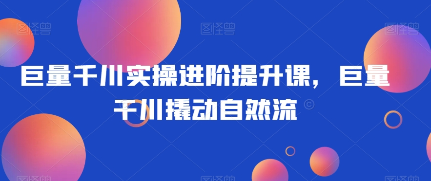 巨量千川实操进阶提升课,巨量干川撬动自然流-风淘社