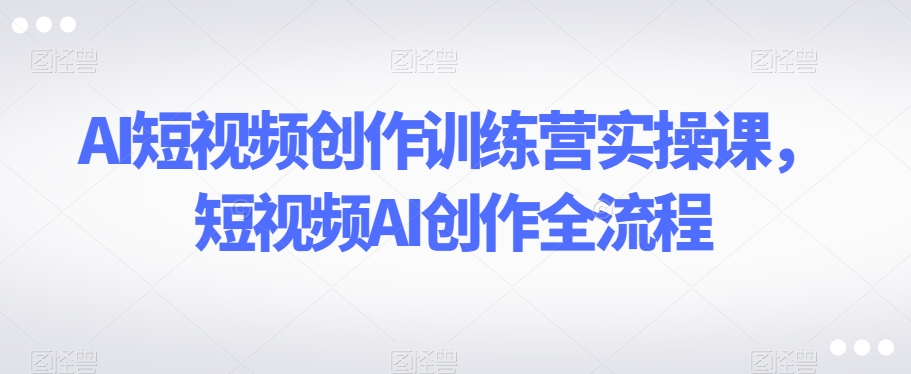 AI短视频创作训练营实操课，短视频AI创作全流程-风淘社