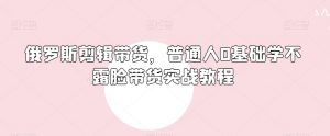俄罗斯产品剪辑带货,普通人0基础学不露脸带货实战教程-风淘社