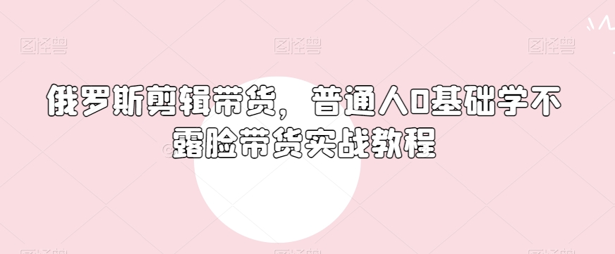 俄罗斯产品剪辑带货,普通人0基础学不露脸带货实战教程-风淘社