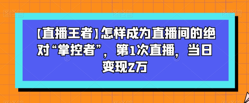 【直播王者】怎样成为直播间的绝对“掌控者”，第1次直播，当日变现2万-风淘社