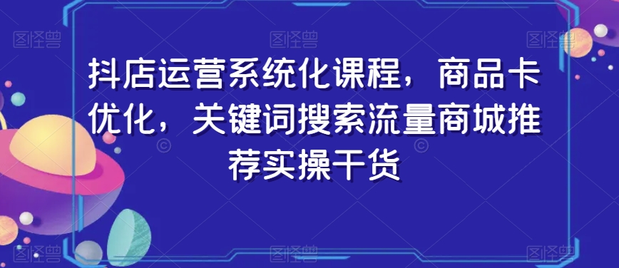 抖店运营系统化课程,商品卡优化,关键词搜索流量商城推荐实操干货-风淘社