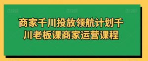 商家千川投放领航计划千川老板课商家运营课程-风淘社