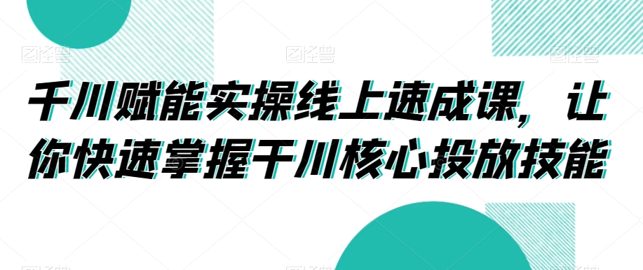 千川赋能实操线上速成课,让你快速掌握干川核心投放技能-风淘社