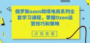 俄罗斯ozon跨境电商系列全套学习课程，掌握Ozon运营技巧和策略-风淘社