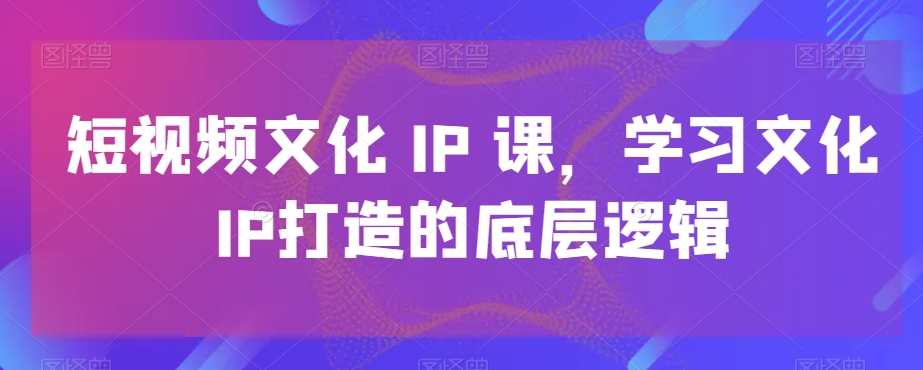 短视频文化IP课,学习文化IP打造的底层逻辑-风淘社