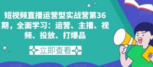 短视频直播运营型实战营第36期，全面学习：运营、主播、视频、投放、打爆品-风淘社