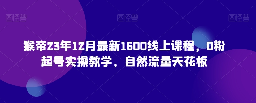 猴帝23年12月最新1600线上课程，0粉起号实操教学，自然流量天花板-风淘社