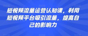 短视频流量运营认知课,利用短视频平台吸引流量,提高自己的影响力-风淘社
