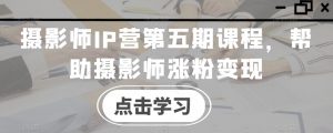 摄影师IP营第五期课程,帮助摄影师涨粉变现-风淘社