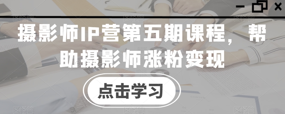 摄影师IP营第五期课程,帮助摄影师涨粉变现-风淘社