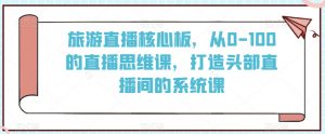 旅游直播核心板，从0-100的直播思维课，打造头部直播间的系统课-风淘社