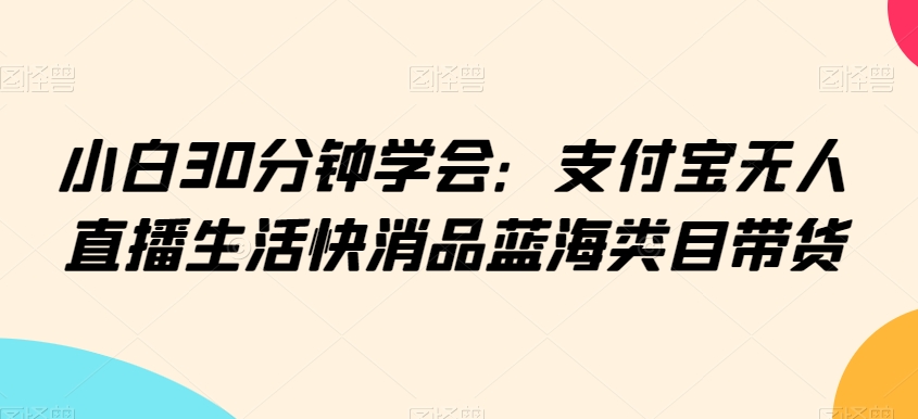 小白30分钟学会:支付宝无人直播生活快消品蓝海类目带货【揭秘】-风淘社
