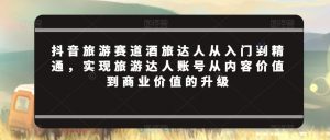 抖音旅游赛道酒旅达人从入门到精通,实现旅游达人账号从内容价值到商业价值的升级-风淘社
