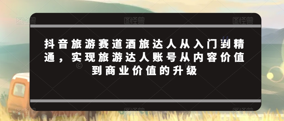 抖音旅游赛道酒旅达人从入门到精通，实现旅游达人账号从内容价值到商业价值的升级-风淘社