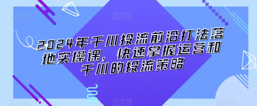 2024年千川投流前沿打法落地实操课,快速掌握运营和千川的投流策略-风淘社