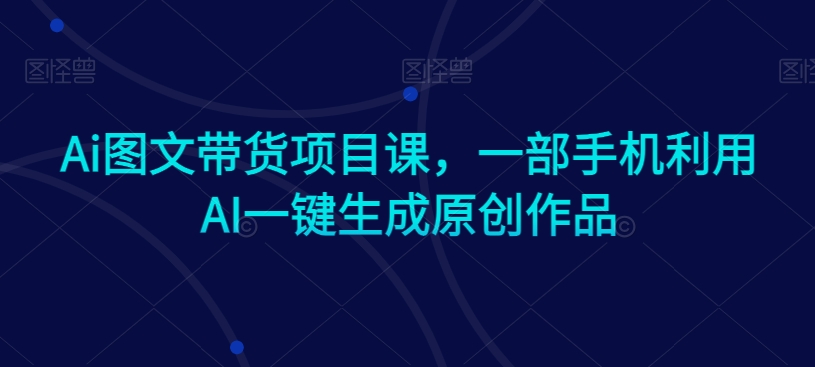 Ai图文带货项目课,一部手机利用AI一键生成原创作品-风淘社