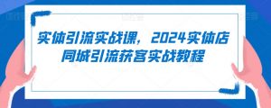 实体引流实战课,2024实体店同城引流获客实战教程-风淘社